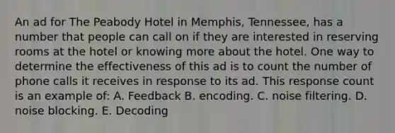 An ad for The Peabody Hotel in Memphis, Tennessee, has a number that people can call on if they are interested in reserving rooms at the hotel or knowing more about the hotel. One way to determine the effectiveness of this ad is to count the number of phone calls it receives in response to its ad. This response count is an example of: A. Feedback B. encoding. C. noise filtering. D. noise blocking. E. Decoding