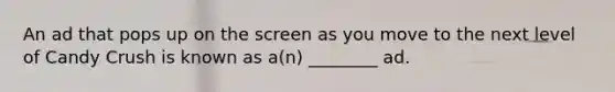 An ad that pops up on the screen as you move to the next level of Candy Crush is known as a(n) ________ ad.