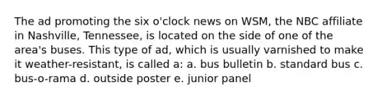 The ad promoting the six o'clock news on WSM, the NBC affiliate in Nashville, Tennessee, is located on the side of one of the area's buses. This type of ad, which is usually varnished to make it weather-resistant, is called a: a. bus bulletin b. standard bus c. bus-o-rama d. outside poster e. junior panel