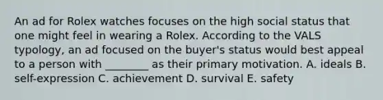 An ad for Rolex watches focuses on the high social status that one might feel in wearing a Rolex. According to the VALS typology, an ad focused on the buyer's status would best appeal to a person with ________ as their primary motivation. A. ideals B. self-expression C. achievement D. survival E. safety