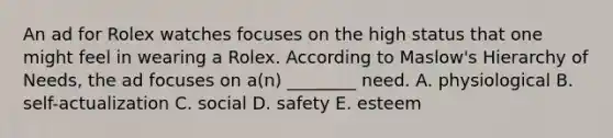 An ad for Rolex watches focuses on the high status that one might feel in wearing a Rolex. According to Maslow's Hierarchy of Needs, the ad focuses on a(n) ________ need. A. physiological B. self-actualization C. social D. safety E. esteem