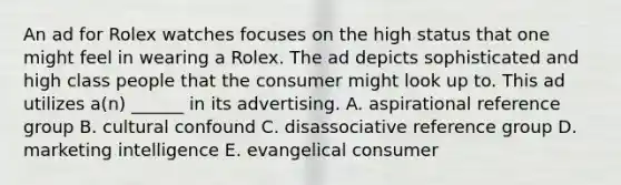 An ad for Rolex watches focuses on the high status that one might feel in wearing a Rolex. The ad depicts sophisticated and high class people that the consumer might look up to. This ad utilizes a(n) ______ in its advertising. A. aspirational reference group B. cultural confound C. disassociative reference group D. marketing intelligence E. evangelical consumer