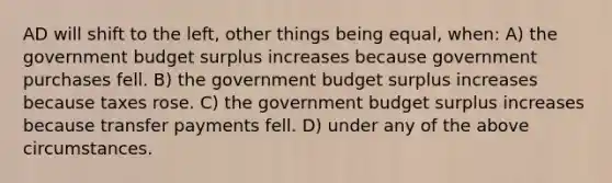 AD will shift to the left, other things being equal, when: A) the government budget surplus increases because government purchases fell. B) the government budget surplus increases because taxes rose. C) the government budget surplus increases because transfer payments fell. D) under any of the above circumstances.