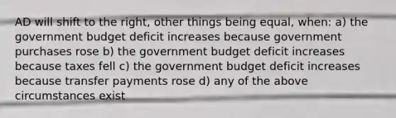 AD will shift to the right, other things being equal, when: a) the government budget deficit increases because government purchases rose b) the government budget deficit increases because taxes fell c) the government budget deficit increases because transfer payments rose d) any of the above circumstances exist