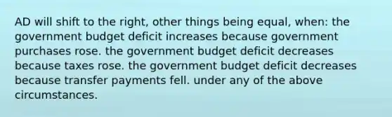 AD will shift to the right, other things being equal, when: the government budget deficit increases because government purchases rose. the government budget deficit decreases because taxes rose. the government budget deficit decreases because transfer payments fell. under any of the above circumstances.