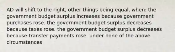 AD will shift to the right, other things being equal, when: the government budget surplus increases because government purchases rose. the government budget surplus decreases because taxes rose. the government budget surplus decreases because transfer payments rose. under none of the above circumstances