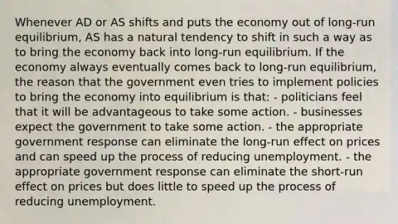 Whenever AD or AS shifts and puts the economy out of long-run equilibrium, AS has a natural tendency to shift in such a way as to bring the economy back into long-run equilibrium. If the economy always eventually comes back to long-run equilibrium, the reason that the government even tries to implement policies to bring the economy into equilibrium is that: - politicians feel that it will be advantageous to take some action. - businesses expect the government to take some action. - the appropriate government response can eliminate the long-run effect on prices and can speed up the process of reducing unemployment. - the appropriate government response can eliminate the short-run effect on prices but does little to speed up the process of reducing unemployment.