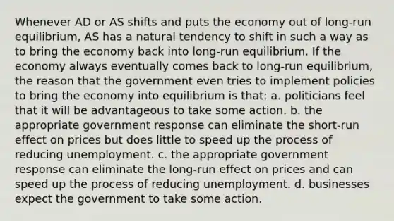 Whenever AD or AS shifts and puts the economy out of long-run equilibrium, AS has a natural tendency to shift in such a way as to bring the economy back into long-run equilibrium. If the economy always eventually comes back to long-run equilibrium, the reason that the government even tries to implement policies to bring the economy into equilibrium is that: a. politicians feel that it will be advantageous to take some action. b. the appropriate government response can eliminate the short-run effect on prices but does little to speed up the process of reducing unemployment. c. the appropriate government response can eliminate the long-run effect on prices and can speed up the process of reducing unemployment. d. businesses expect the government to take some action.