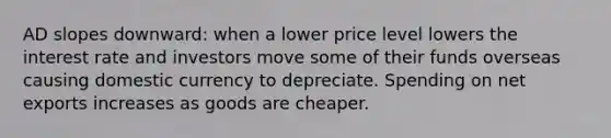 AD slopes downward: when a lower price level lowers the interest rate and investors move some of their funds overseas causing domestic currency to depreciate. Spending on net exports increases as goods are cheaper.