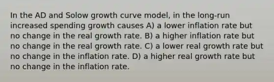 In the AD and Solow growth curve model, in the long-run increased spending growth causes A) a lower inflation rate but no change in the real growth rate. B) a higher inflation rate but no change in the real growth rate. C) a lower real growth rate but no change in the inflation rate. D) a higher real growth rate but no change in the inflation rate.