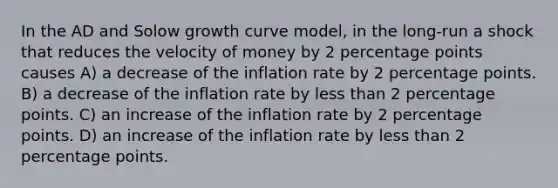 In the AD and Solow growth curve model, in the long-run a shock that reduces the velocity of money by 2 percentage points causes A) a decrease of the inflation rate by 2 percentage points. B) a decrease of the inflation rate by less than 2 percentage points. C) an increase of the inflation rate by 2 percentage points. D) an increase of the inflation rate by less than 2 percentage points.