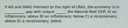 if AD and SRAS intersect to the right of LRAS, the economy is in ___________ gap with output ______ the Natural Real GDP. A) an inflationary; above B) an inflationary; below C) a recessionary; above D) a recessionary; below