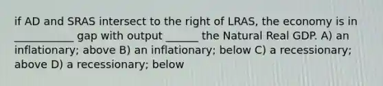 if AD and SRAS intersect to the right of LRAS, the economy is in ___________ gap with output ______ the Natural Real GDP. A) an inflationary; above B) an inflationary; below C) a recessionary; above D) a recessionary; below