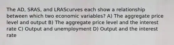 The AD, SRAS, and LRAScurves each show a relationship between which two economic variables? A) The aggregate price level and output B) The aggregate price level and the interest rate C) Output and unemployment D) Output and the interest rate