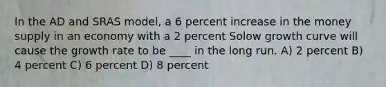 In the AD and SRAS model, a 6 percent increase in the money supply in an economy with a 2 percent Solow growth curve will cause the growth rate to be ____ in the long run. A) 2 percent B) 4 percent C) 6 percent D) 8 percent