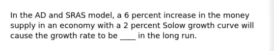 In the AD and SRAS model, a 6 percent increase in the money supply in an economy with a 2 percent Solow growth curve will cause the growth rate to be ____ in the long run.