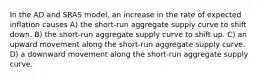 In the AD and SRAS model, an increase in the rate of expected inflation causes A) the short-run aggregate supply curve to shift down. B) the short-run aggregate supply curve to shift up. C) an upward movement along the short-run aggregate supply curve. D) a downward movement along the short-run aggregate supply curve.