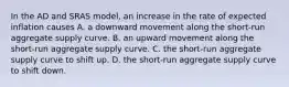 In the AD and SRAS model, an increase in the rate of expected inflation causes A. a downward movement along the short-run aggregate supply curve. B. an upward movement along the short-run aggregate supply curve. C. the short-run aggregate supply curve to shift up. D. the short-run aggregate supply curve to shift down.