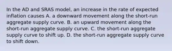 In the AD and SRAS model, an increase in the rate of expected inflation causes A. a downward movement along the short-run aggregate supply curve. B. an upward movement along the short-run aggregate supply curve. C. the short-run aggregate supply curve to shift up. D. the short-run aggregate supply curve to shift down.