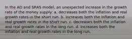 In the AD and SRAS model, an unexpected increase in the growth rate of the money supply: a. decreases both the inflation and real growth rates in the short run. b. increases both the inflation and real growth rates in the short run. c. decreases both the inflation and real growth rates in the long run. d. increases both the inflation and real growth rates in the long run.