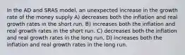 In the AD and SRAS model, an unexpected increase in the growth rate of the money supply A) decreases both the inflation and real growth rates in the short run. B) increases both the inflation and real growth rates in the short run. C) decreases both the inflation and real growth rates in the long run. D) increases both the inflation and real growth rates in the long run.