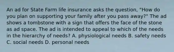 An ad for State Farm life insurance asks the question, "How do you plan on supporting your family after you pass away?" The ad shows a tombstone with a sign that offers the face of the stone as ad space. The ad is intended to appeal to which of the needs in the hierarchy of needs? A. physiological needs B. safety needs C. social needs D. personal needs