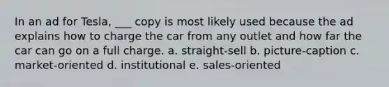 In an ad for Tesla, ___ copy is most likely used because the ad explains how to charge the car from any outlet and how far the car can go on a full charge. a. straight-sell b. picture-caption c. market-oriented d. institutional e. sales-oriented