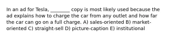 In an ad for Tesla, ________ copy is most likely used because the ad explains how to charge the car from any outlet and how far the car can go on a full charge. A) sales-oriented B) market-oriented C) straight-sell D) picture-caption E) institutional