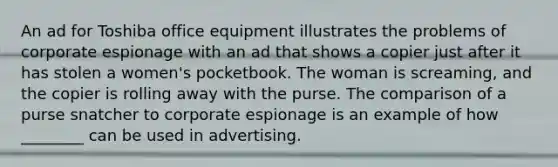 An ad for Toshiba office equipment illustrates the problems of corporate espionage with an ad that shows a copier just after it has stolen a women's pocketbook. The woman is screaming, and the copier is rolling away with the purse. The comparison of a purse snatcher to corporate espionage is an example of how ________ can be used in advertising.