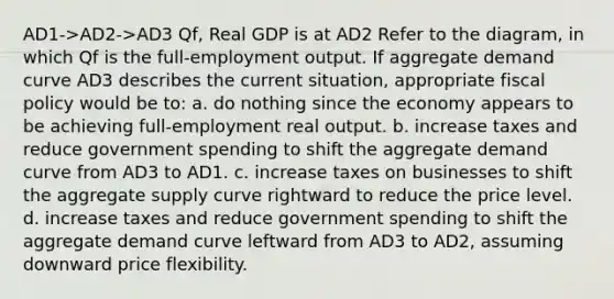 AD1->AD2->AD3 Qf, Real GDP is at AD2 Refer to the diagram, in which Qf is the full-employment output. If aggregate demand curve AD3 describes the current situation, appropriate fiscal policy would be to: a. do nothing since the economy appears to be achieving full-employment real output. b. increase taxes and reduce government spending to shift the aggregate demand curve from AD3 to AD1. c. increase taxes on businesses to shift the aggregate supply curve rightward to reduce the price level. d. increase taxes and reduce government spending to shift the aggregate demand curve leftward from AD3 to AD2, assuming downward price flexibility.