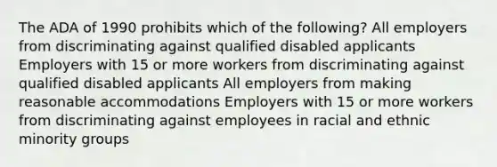 The ADA of 1990 prohibits which of the following? All employers from discriminating against qualified disabled applicants Employers with 15 or more workers from discriminating against qualified disabled applicants All employers from making reasonable accommodations Employers with 15 or more workers from discriminating against employees in racial and ethnic minority groups