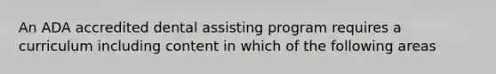 An ADA accredited dental assisting program requires a curriculum including content in which of the following areas