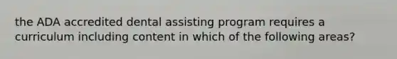 the ADA accredited dental assisting program requires a curriculum including content in which of the following areas?