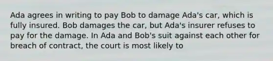 Ada agrees in writing to pay Bob to damage Ada's car, which is fully insured. Bob damages the car, but Ada's insurer refuses to pay for the damage. In Ada and Bob's suit against each other for breach of contract, the court is most likely to