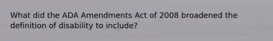 What did the ADA Amendments Act of 2008 broadened the definition of disability to include?