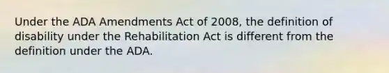 Under the ADA Amendments Act of 2008, the definition of disability under the Rehabilitation Act is different from the definition under the ADA.