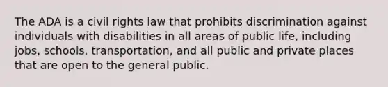 The ADA is a civil rights law that prohibits discrimination against individuals with disabilities in all areas of public life, including jobs, schools, transportation, and all public and private places that are open to the general public.