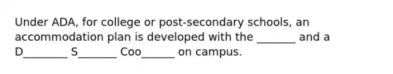 Under ADA, for college or post-secondary schools, an accommodation plan is developed with the _______ and a D________ S_______ Coo______ on campus.