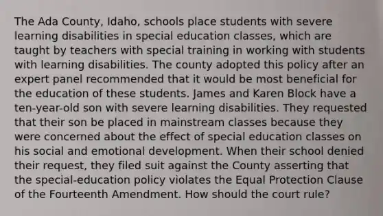 The Ada County, Idaho, schools place students with severe learning disabilities in special education classes, which are taught by teachers with special training in working with students with learning disabilities. The county adopted this policy after an expert panel recommended that it would be most beneficial for the education of these students. James and Karen Block have a ten-year-old son with severe learning disabilities. They requested that their son be placed in mainstream classes because they were concerned about the effect of special education classes on his social and emotional development. When their school denied their request, they filed suit against the County asserting that the special-education policy violates the Equal Protection Clause of the Fourteenth Amendment. How should the court rule?