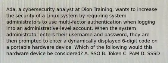 Ada, a cybersecurity analyst at Dion Training, wants to increase the security of a Linux system by requiring system administrators to use multi-factor authentication when logging into an administrative-level account. When the system administrator enters their username and password, they are then prompted to enter a dynamically displayed 6-digit code on a portable hardware device. Which of the following would this hardware device be considered? A. SSO B. Token C. PAM D. SSSD