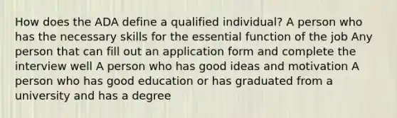 How does the ADA define a qualified individual? A person who has the necessary skills for the essential function of the job Any person that can fill out an application form and complete the interview well A person who has good ideas and motivation A person who has good education or has graduated from a university and has a degree