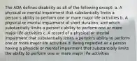 The ADA defines disability as all of the following except: a. A physical or mental impairment that substantially limits a person's ability to perform one or more major life activities b. A physical or mental impairment of short duration, and which substantially limits a person's ability to perform one or more major life activities c. A record of a physical or mental impairment that substantially limits a person's ability to perform one or more major life activities d. Being regarded as a person having a physical or mental impairment that substantially limits the ability to perform one or more major life activities