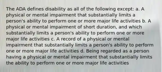 The ADA defines disability as all of the following except: a. A physical or mental impairment that substantially limits a person's ability to perform one or more major life activities b. A physical or mental impairment of short duration, and which substantially limits a person's ability to perform one or more major life activities c. A record of a physical or mental impairment that substantially limits a person's ability to perform one or more major life activities d. Being regarded as a person having a physical or mental impairment that substantially limits the ability to perform one or more major life activities