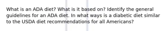 What is an ADA diet? What is it based on? Identify the general guidelines for an ADA diet. In what ways is a diabetic diet similar to the USDA diet recommendations for all Americans?