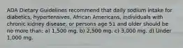 ADA Dietary Guidelines recommend that daily sodium intake for diabetics, hypertensives, African Americans, individuals with chronic kidney disease, or persons age 51 and older should be no more than: a) 1,500 mg. b) 2,500 mg. c) 3,000 mg. d) Under 1,000 mg.