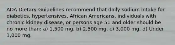 ADA Dietary Guidelines recommend that daily sodium intake for diabetics, hypertensives, African Americans, individuals with chronic kidney disease, or persons age 51 and older should be no more than: a) 1,500 mg. b) 2,500 mg. c) 3,000 mg. d) Under 1,000 mg.