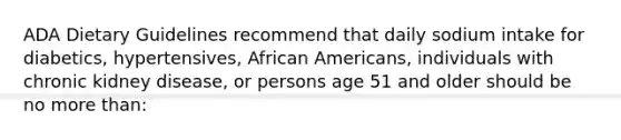 ADA Dietary Guidelines recommend that daily sodium intake for diabetics, hypertensives, African Americans, individuals with chronic kidney disease, or persons age 51 and older should be no more than: