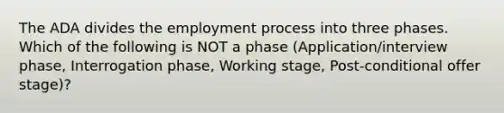 The ADA divides the employment process into three phases. Which of the following is NOT a phase (Application/interview phase, Interrogation phase, Working stage, Post-conditional offer stage)?