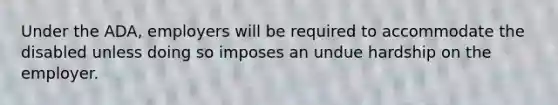 Under the ADA, employers will be required to accommodate the disabled unless doing so imposes an undue hardship on the employer.