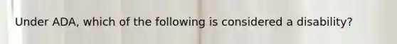 Under ADA, which of the following is considered a disability?